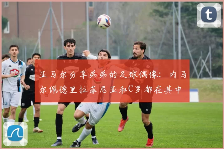 亚马尔分享弟弟的足球偶像：内马尔佩德里拉菲尼亚和C罗都在其中