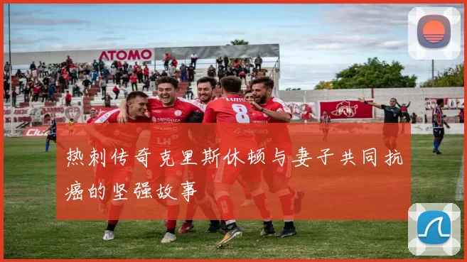 热刺传奇克里斯休顿与妻子共同抗癌的坚强故事