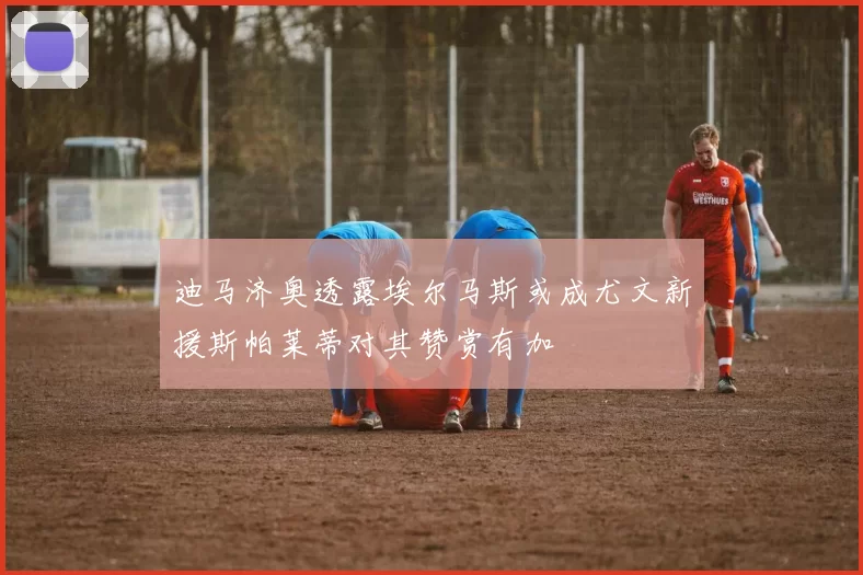 迪马济奥透露埃尔马斯或成尤文新援斯帕莱蒂对其赞赏有加