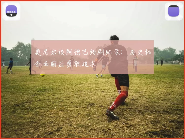 奥尼尔谈阿德巴约刷纪录：历史机会面前应勇敢追求