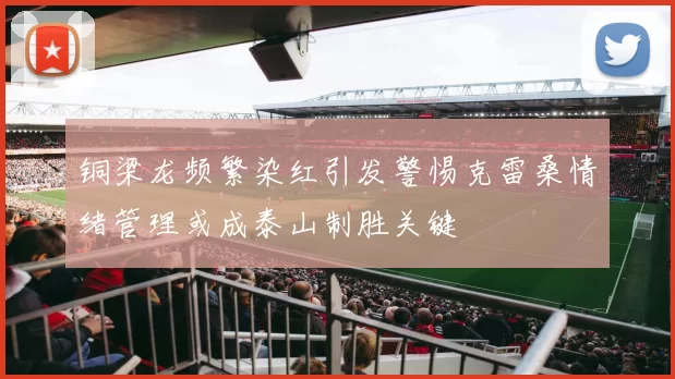 铜梁龙频繁染红引发警惕克雷桑情绪管理或成泰山制胜关键