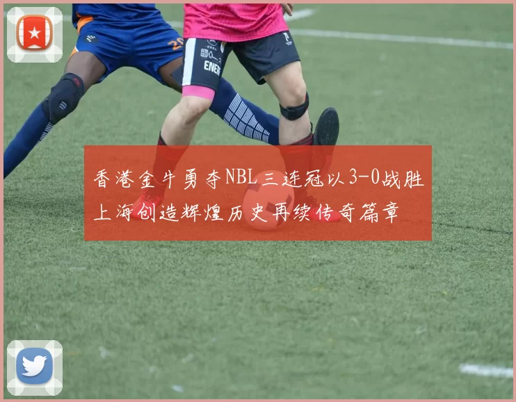 香港金牛勇夺NBL三连冠以3-0战胜上海创造辉煌历史再续传奇篇章