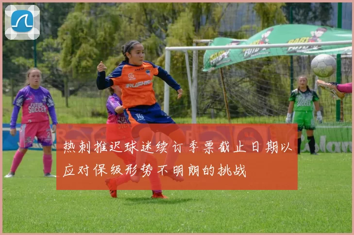 热刺推迟球迷续订季票截止日期以应对保级形势不明朗的挑战
