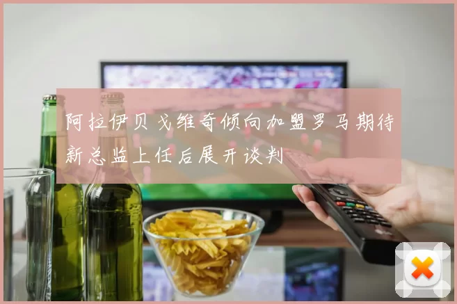 阿拉伊贝戈维奇倾向加盟罗马期待新总监上任后展开谈判