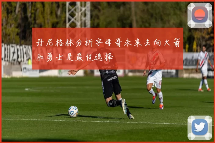 丹尼格林分析字母哥未来去向火箭和勇士是最佳选择