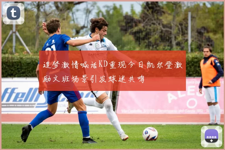 追梦激情喊话KD重现今日凯尔登激励文班场景引发球迷共鸣