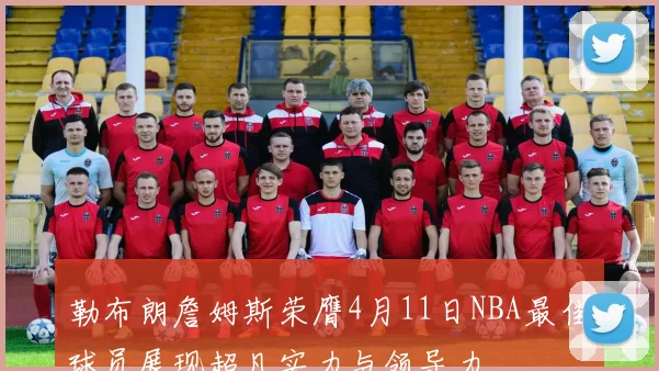 勒布朗詹姆斯荣膺4月11日NBA最佳球员展现超凡实力与领导力