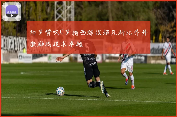 约罗赞叹C罗梅西球技超凡科比乔丹激励我追求卓越