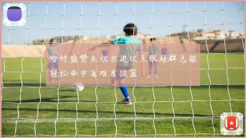 哈特盛赞米切尔进攻天赋超群总能轻松命中高难度投篮
