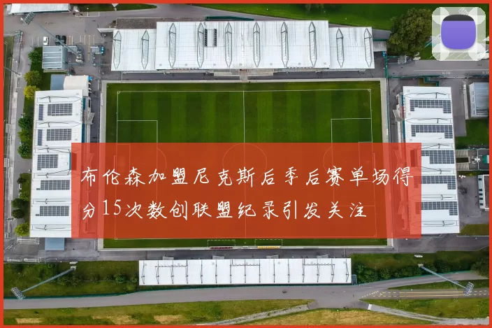 布伦森加盟尼克斯后季后赛单场得分15次数创联盟纪录引发关注
