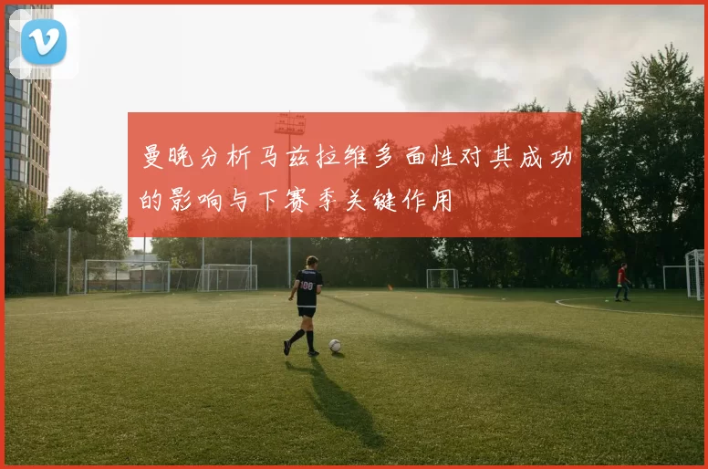 曼晚分析马兹拉维多面性对其成功的影响与下赛季关键作用