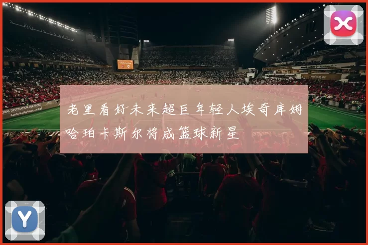 老里看好未来超巨年轻人埃奇库姆哈珀卡斯尔将成篮球新星