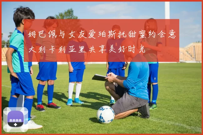 姆巴佩与女友爱珀斯托甜蜜约会意大利卡利亚里共享美好时光