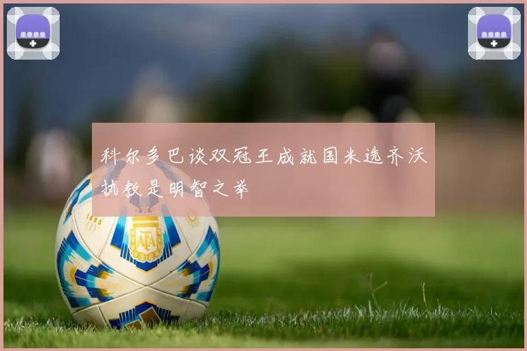 科尔多巴谈双冠王成就国米选齐沃执教是明智之举