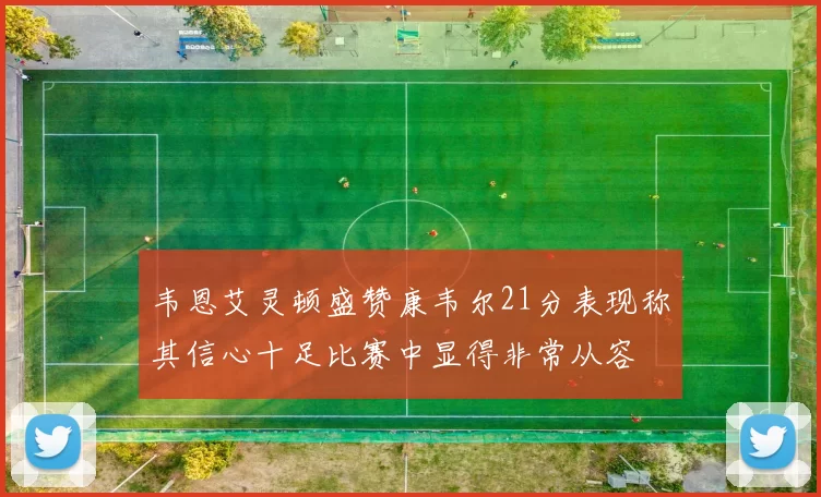 韦恩艾灵顿盛赞康韦尔21分表现称其信心十足比赛中显得非常从容