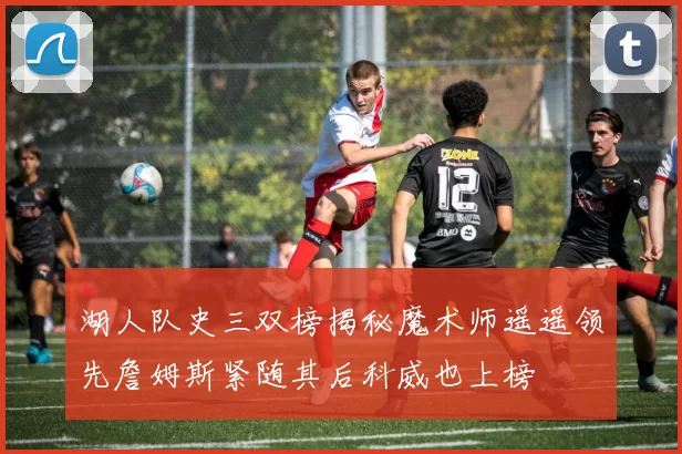 湖人队史三双榜揭秘魔术师遥遥领先詹姆斯紧随其后科威也上榜
