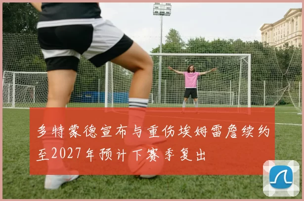 多特蒙德宣布与重伤埃姆雷詹续约至2027年预计下赛季复出