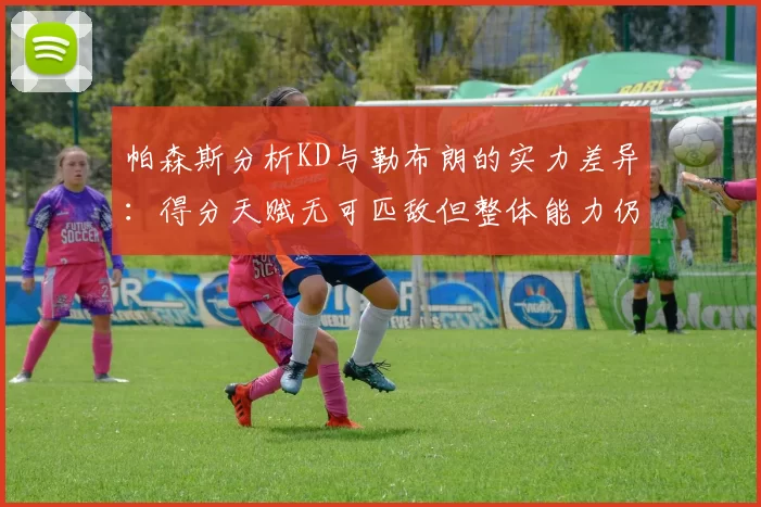 帕森斯分析KD与勒布朗的实力差异：得分天赋无可匹敌但整体能力仍逊一筹
